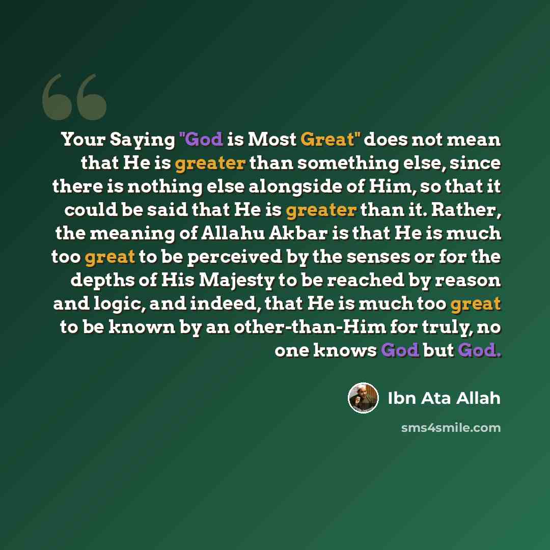 “Your Saying "God is Most Great" does not mean that He is greater than something else, since there is nothing else alongside of Him, so that it could be said that He is greater than it. Rather, the meaning of Allahu Akbar is that He is much too great to be perceived by the senses or for the depths…” quote by Ibn Ata Allah