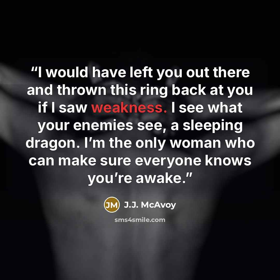 “I would have left you out there and thrown this ring back at you if I saw weakness. I see what your enemies see, a sleeping dragon. I’m the only woman who can make sure everyone knows you’re awake.” quote by J.J. McAvoy