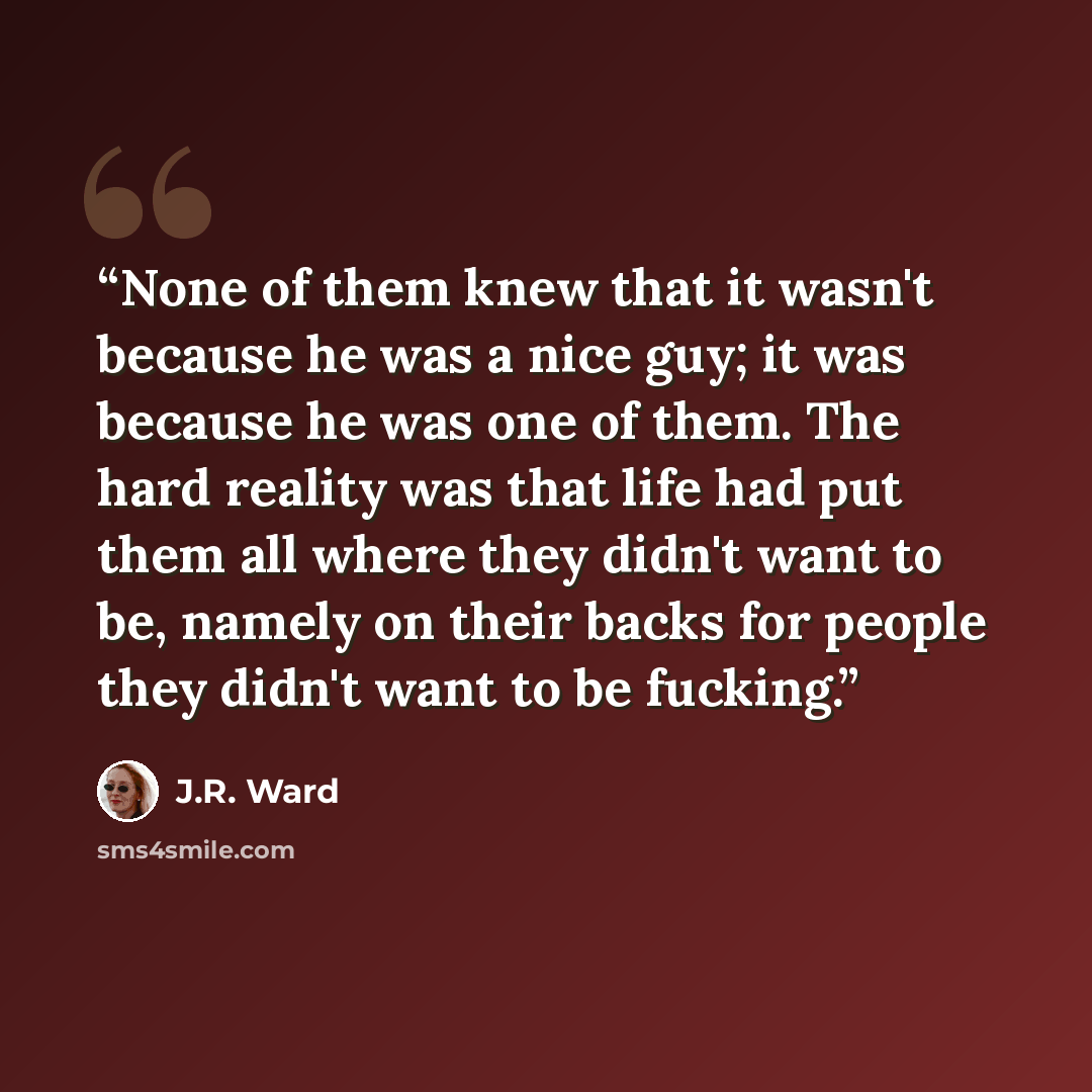 “None of them knew that it wasn't because he was a nice guy; it was because he was one of them. The hard reality was that life had put them all where they didn't want to be, namely on their backs for people they didn't want to be fucking.” quote by J.R. Ward