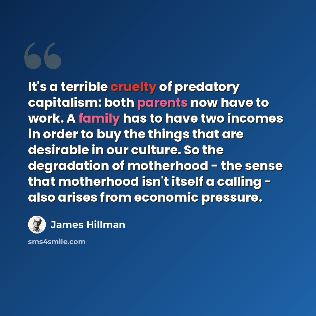 “It's a terrible cruelty of predatory capitalism: both parents now have to work. A family has to have two incomes in order to buy the things that are desirable in our culture. So the degradation of motherhood - the sense that motherhood isn't itself a calling - also arises from economic pressure.” quote by James Hillman