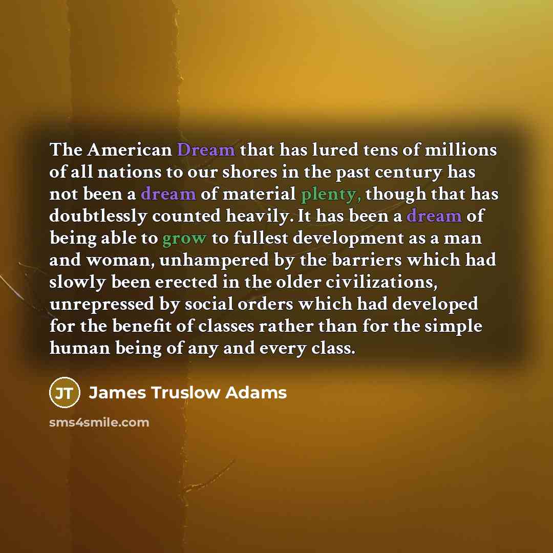 “The American Dream that has lured tens of millions of all nations to our shores in the past century has not been a dream of material plenty, though that has doubtlessly counted heavily. It has been a dream of being able to grow to fullest development as a man and woman, unhampered by the barriers…” quote by James Truslow Adams