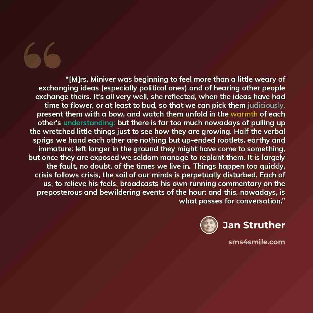 “[M]rs. Miniver was beginning to feel more than a little weary of exchanging ideas (especially political ones) and of hearing other people exchange theirs. It's all very well, she reflected, when the ideas have had time to flower, or at least to bud, so that we can pick them judiciously, present…” quote by Jan Struther