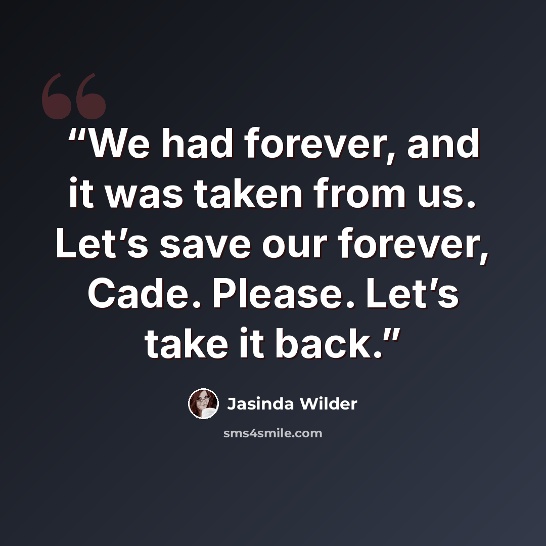 “We had forever, and it was taken from us. Let’s save our forever, Cade. Please. Let’s take it back.” quote by Jasinda Wilder