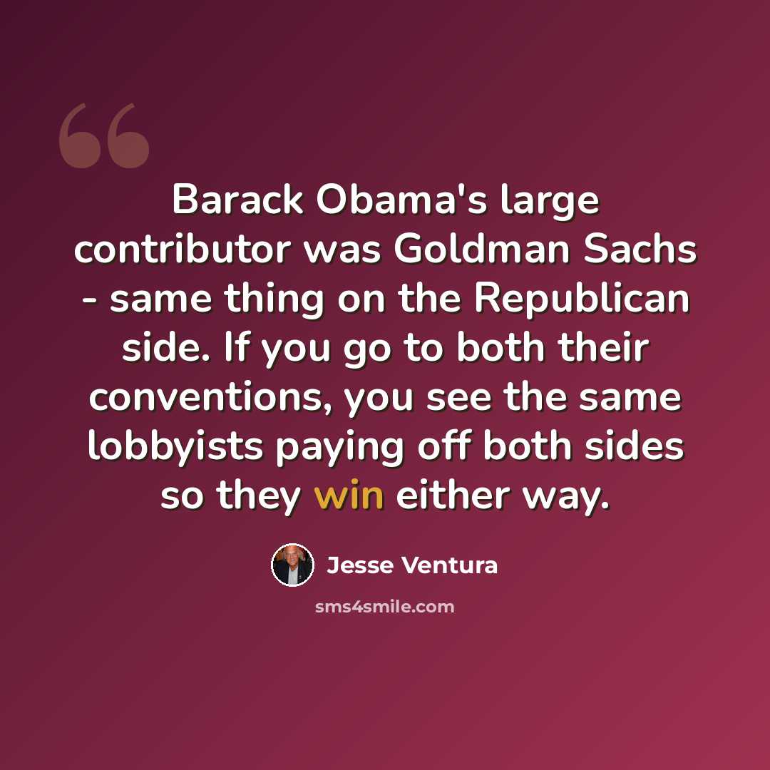 “Barack Obama's large contributor was Goldman Sachs - same thing on the Republican side. If you go to both their conventions, you see the same lobbyists paying off both sides so they win either way.” quote by Jesse Ventura