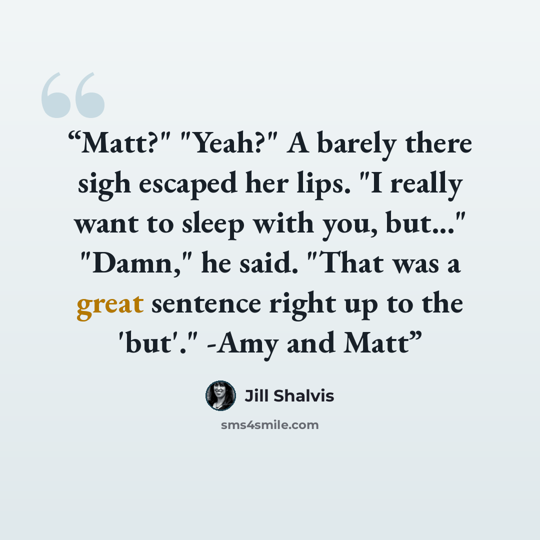 “Matt?" "Yeah?" A barely there sigh escaped her lips. "I really want to sleep with you, but..." "Damn," he said. "That was a great sentence right up to the 'but'." -Amy and Matt” quote by Jill Shalvis