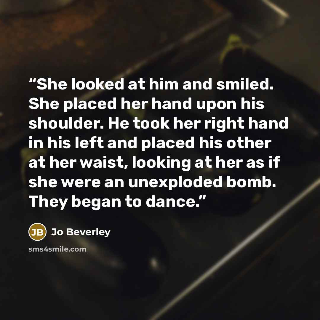 “She looked at him and smiled. She placed her hand upon his shoulder. He took her right hand in his left and placed his other at her waist, looking at her as if she were an unexploded bomb. They began to dance.” quote by Jo Beverley