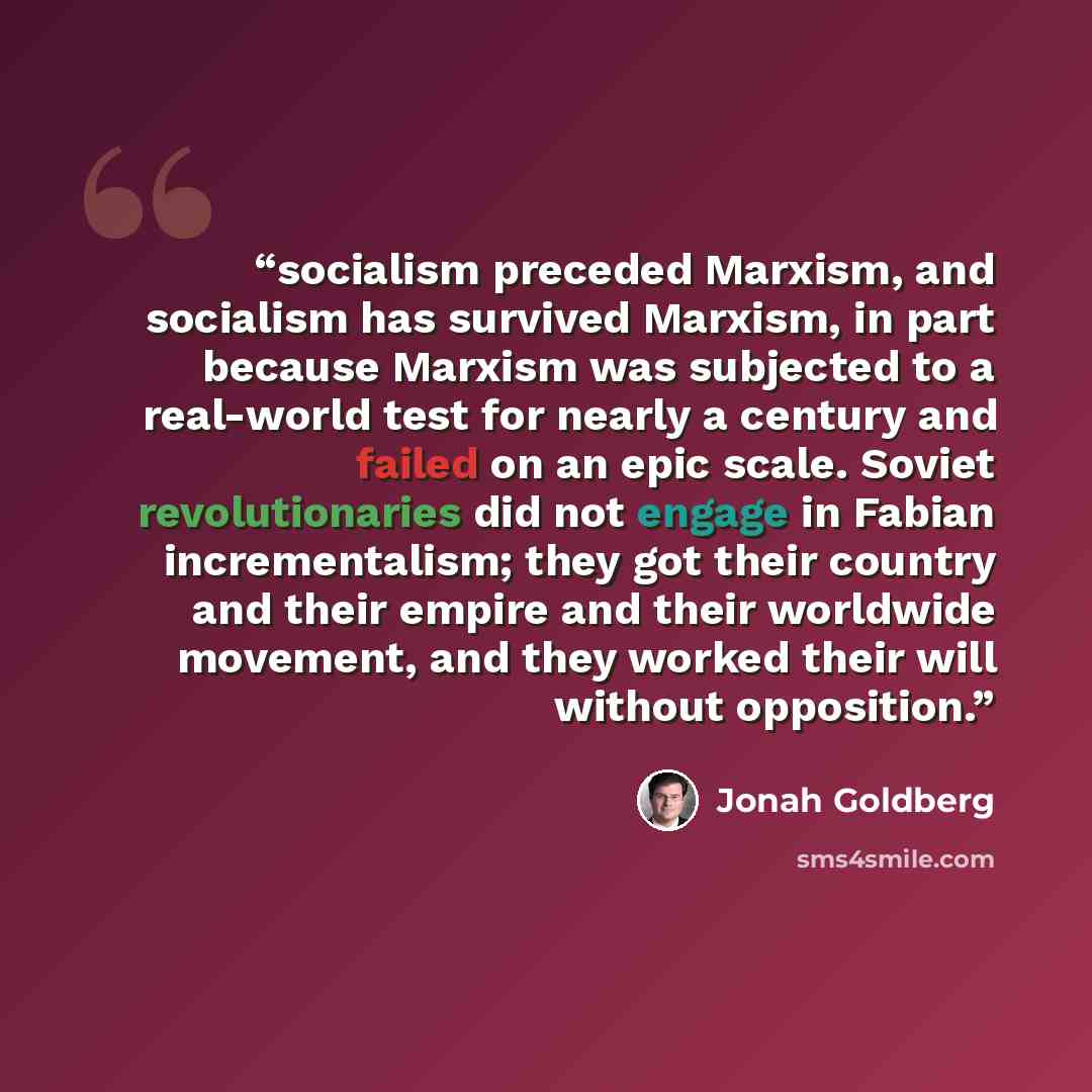 “socialism preceded Marxism, and socialism has survived Marxism, in part because Marxism was subjected to a real-world test for nearly a century and failed on an epic scale. Soviet revolutionaries did not engage in Fabian incrementalism; they got their country and their empire and their worldwide…” quote by Jonah Goldberg