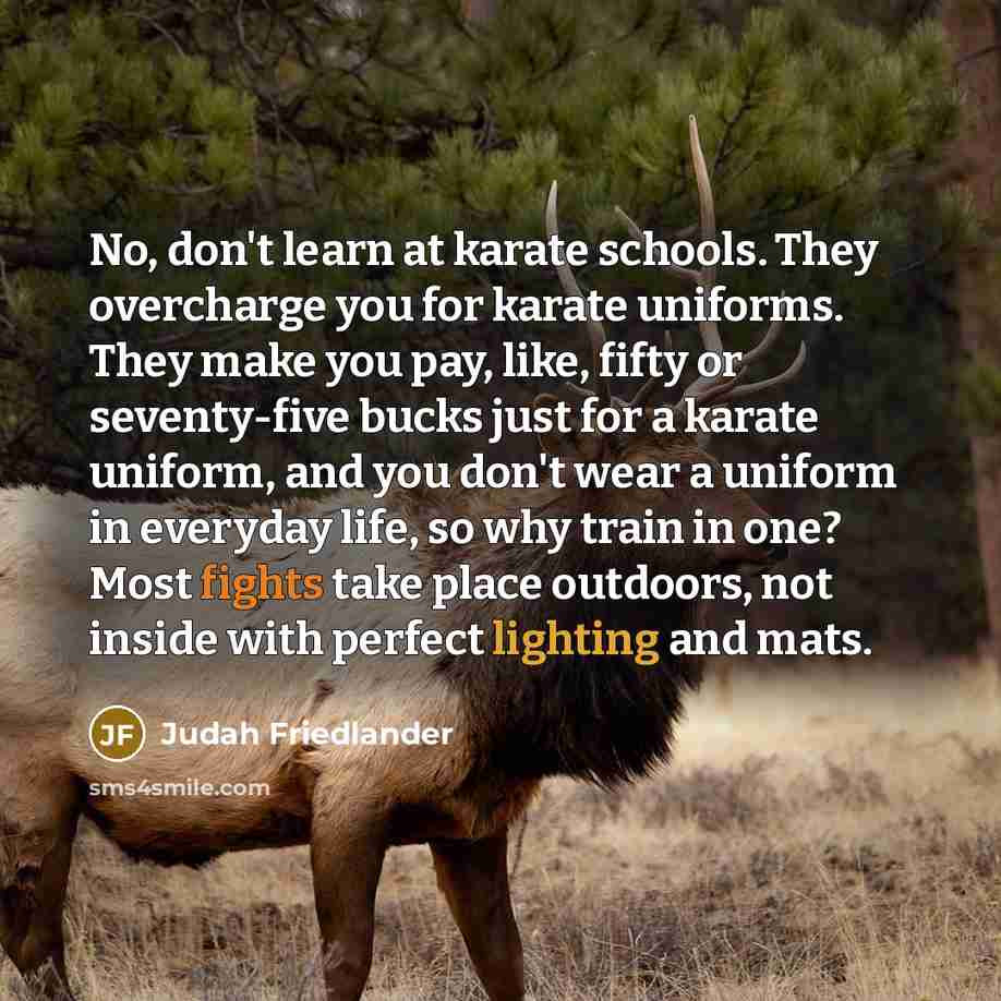 “No, don't learn at karate schools. They overcharge you for karate uniforms. They make you pay, like, fifty or seventy-five bucks just for a karate uniform, and you don't wear a uniform in everyday life, so why train in one? Most fights take place outdoors, not inside with perfect lighting and mats.” quote by Judah Friedlander