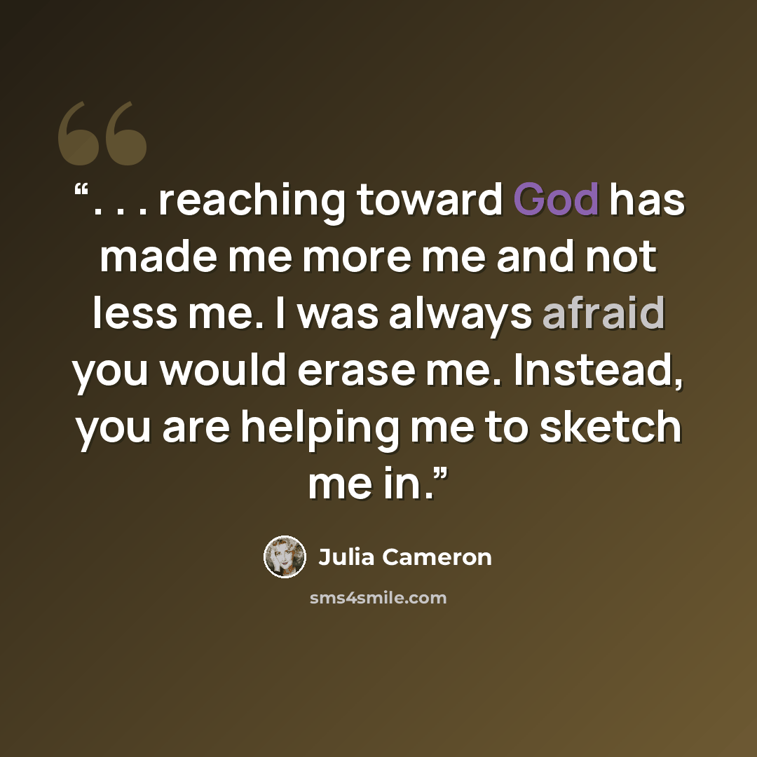 “. . . reaching toward God has made me more me and not less me. I was always afraid you would erase me. Instead, you are helping me to sketch me in.” quote by Julia Cameron