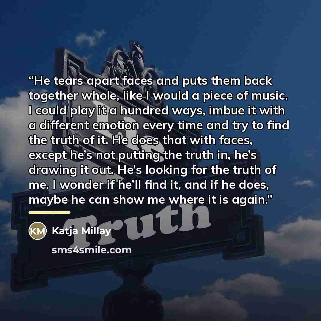 “He tears apart faces and puts them back together whole, like I would a piece of music. I could play it a hundred ways, imbue it with a different emotion every time and try to find the truth of it. He does that with faces, except he’s not putting the truth in, he’s drawing it out. He’s looking for…” quote by Katja Millay