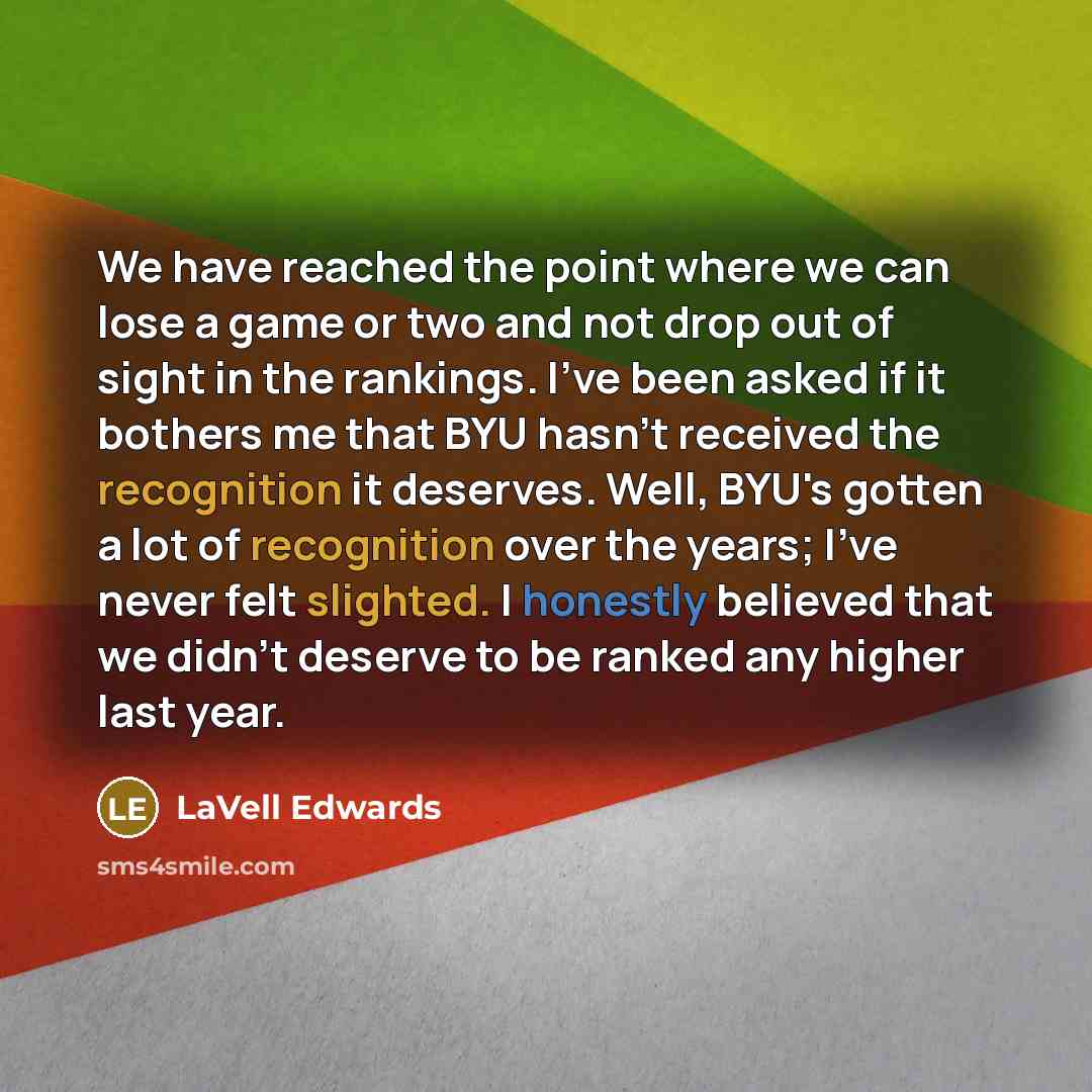 “We have reached the point where we can lose a game or two and not drop out of sight in the rankings. I've been asked if it bothers me that BYU hasn't received the recognition it deserves. Well, BYU's gotten a lot of recognition over the years; I've never felt slighted. I honestly believed that we…” quote by LaVell Edwards