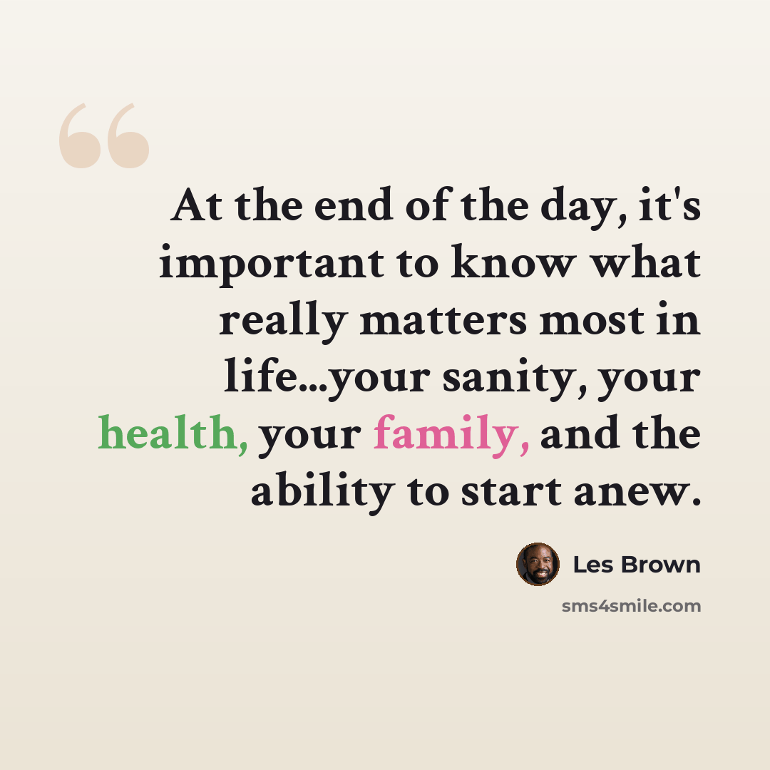 “At the end of the day, it's important to know what really matters most in life...your sanity, your health, your family, and the ability to start anew.” quote by Les Brown