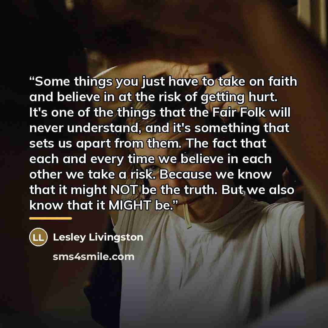 “Some things you just have to take on faith and believe in at the risk of getting hurt. It's one of the things that the Fair Folk will never understand, and it's something that sets us apart from them. The fact that each and every time we believe in each other we take a risk. Because we know that…” quote by Lesley Livingston