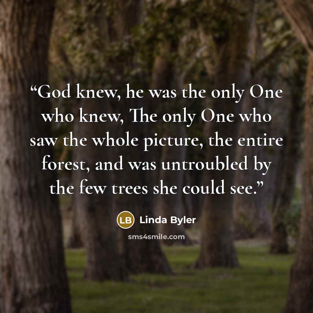 “God knew, he was the only One who knew, The only One who saw the whole picture, the entire forest, and was untroubled by the few trees she could see.” quote by Linda Byler