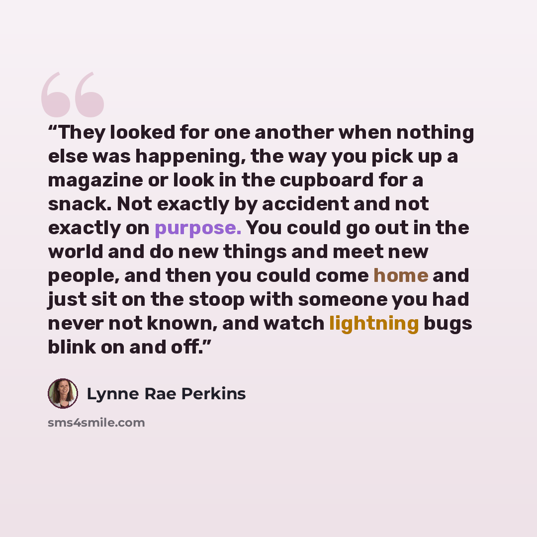 “They looked for one another when nothing else was happening, the way you pick up a magazine or look in the cupboard for a snack. Not exactly by accident and not exactly on purpose. You could go out in the world and do new things and meet new people, and then you could come home and just sit on the…” quote by Lynne Rae Perkins