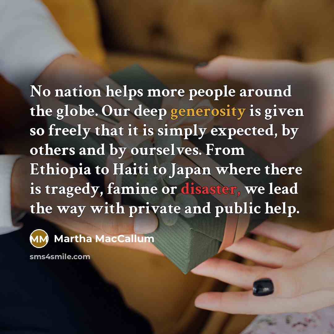 “No nation helps more people around the globe. Our deep generosity is given so freely that it is simply expected, by others and by ourselves. From Ethiopia to Haiti to Japan where there is tragedy, famine or disaster, we lead the way with private and public help.” quote by Martha MacCallum