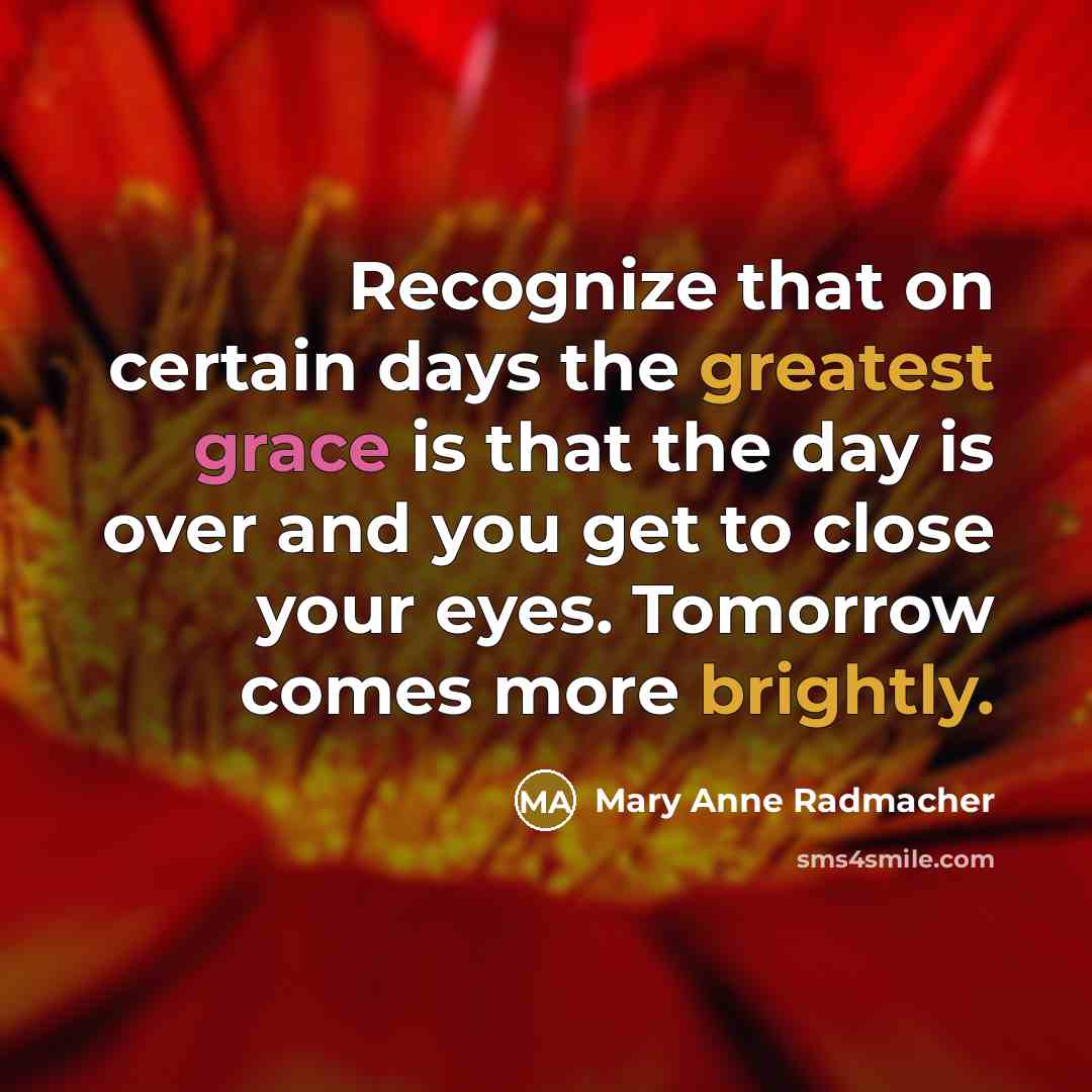 “Recognize that on certain days the greatest grace is that the day is over and you get to close your eyes. Tomorrow comes more brightly.” quote by Mary Anne Radmacher
