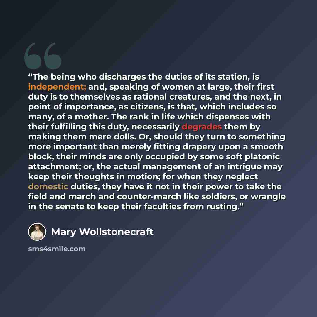 “The being who discharges the duties of its station, is independent; and, speaking of women at large, their first duty is to themselves as rational creatures, and the next, in point of importance, as citizens, is that, which includes so many, of a mother. The rank in life which dispenses with their…” quote by Mary Wollstonecraft