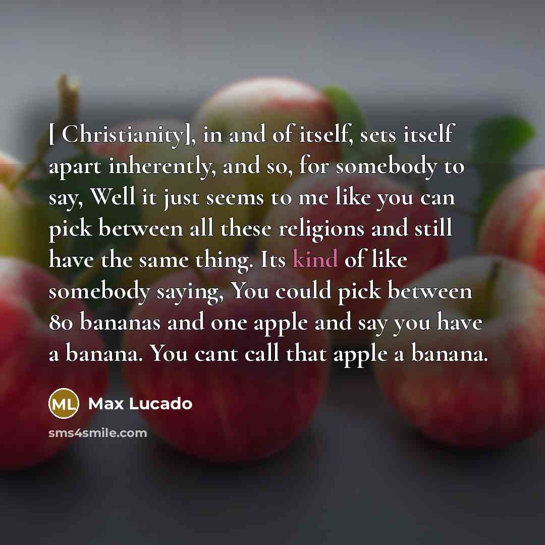 “[ Christianity], in and of itself, sets itself apart inherently, and so, for somebody to say, Well it just seems to me like you can pick between all these religions and still have the same thing. Its kind of like somebody saying, You could pick between 80 bananas and one apple and say you have a…” quote by Max Lucado