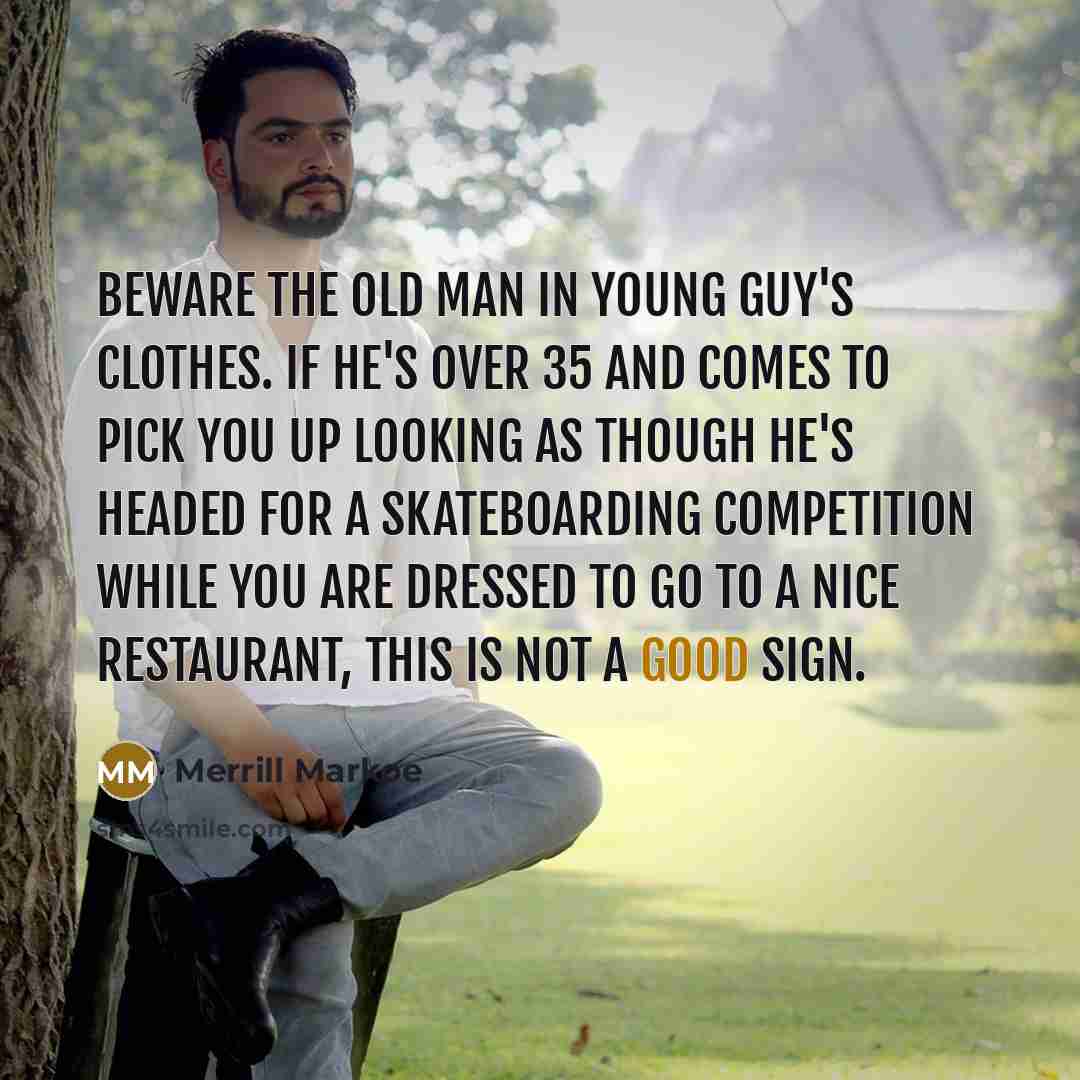 “Beware the old man in young guy's clothes. If he's over 35 and comes to pick you up looking as though he's headed for a skateboarding competition while you are dressed to go to a nice restaurant, this is not a good sign.” quote by Merrill Markoe