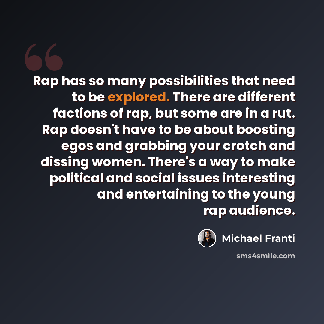 “Rap has so many possibilities that need to be explored. There are different factions of rap, but some are in a rut. Rap doesn't have to be about boosting egos and grabbing your crotch and dissing women. There's a way to make political and social issues interesting and entertaining to the young rap…” quote by Michael Franti