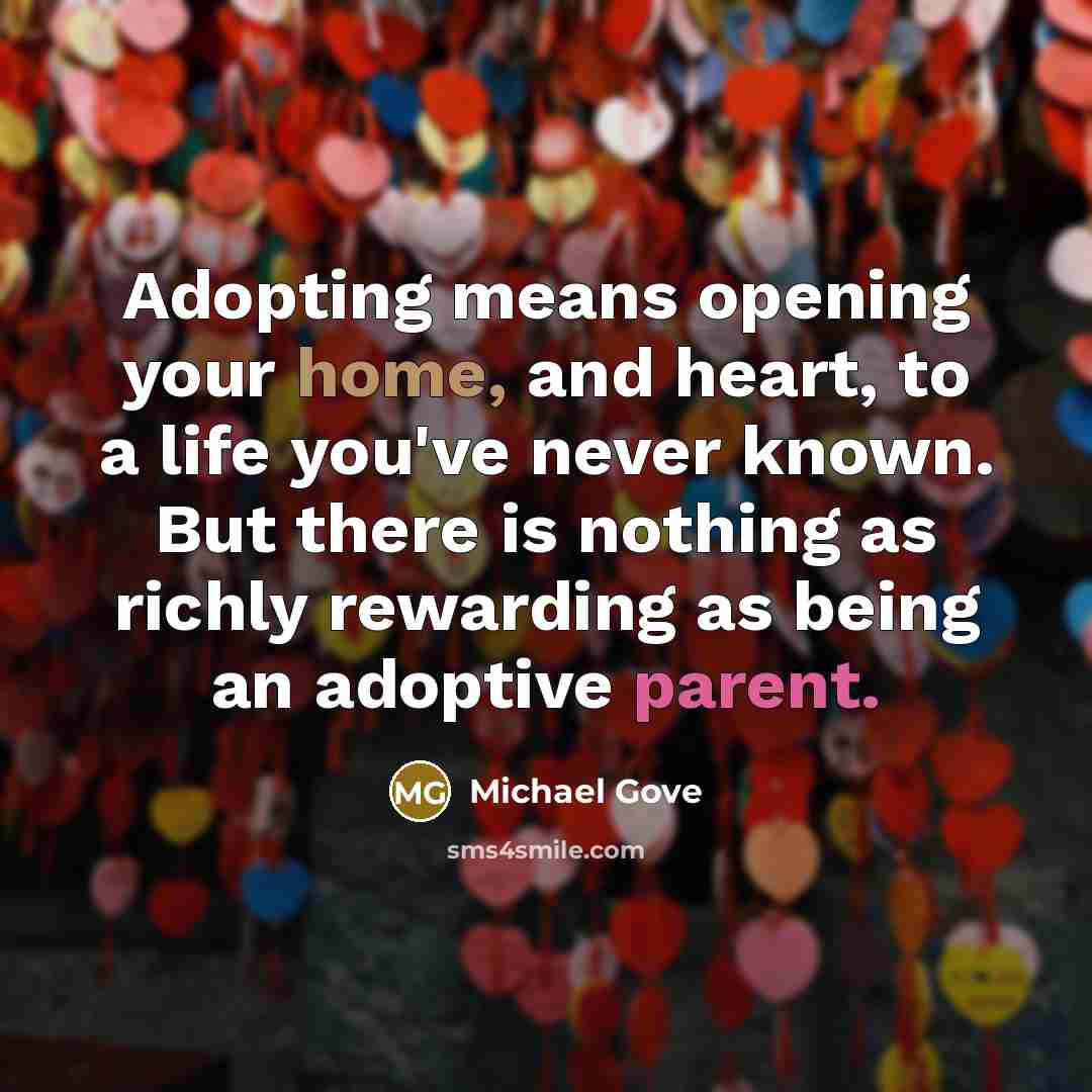 “Adopting means opening your home, and heart, to a life you've never known. But there is nothing as richly rewarding as being an adoptive parent.” quote by Michael Gove