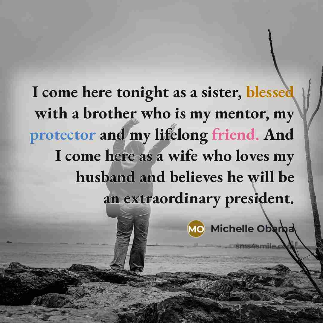 “I come here tonight as a sister, blessed with a brother who is my mentor, my protector and my lifelong friend. And I come here as a wife who loves my husband and believes he will be an extraordinary president.” quote by Michelle Obama