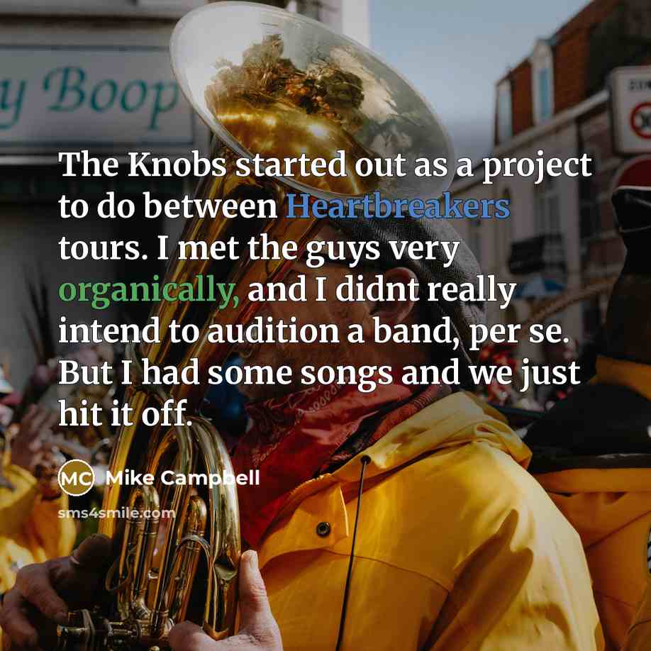 “The Knobs started out as a project to do between Heartbreakers tours. I met the guys very organically, and I didnt really intend to audition a band, per se. But I had some songs and we just hit it off.” quote by Mike Campbell