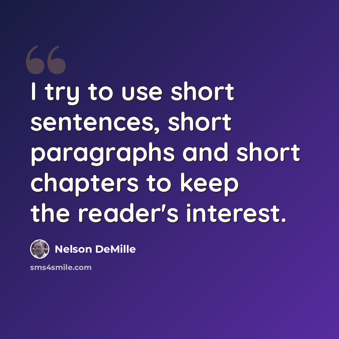 “I try to use short sentences, short paragraphs and short chapters to keep the reader's interest.” quote by Nelson DeMille
