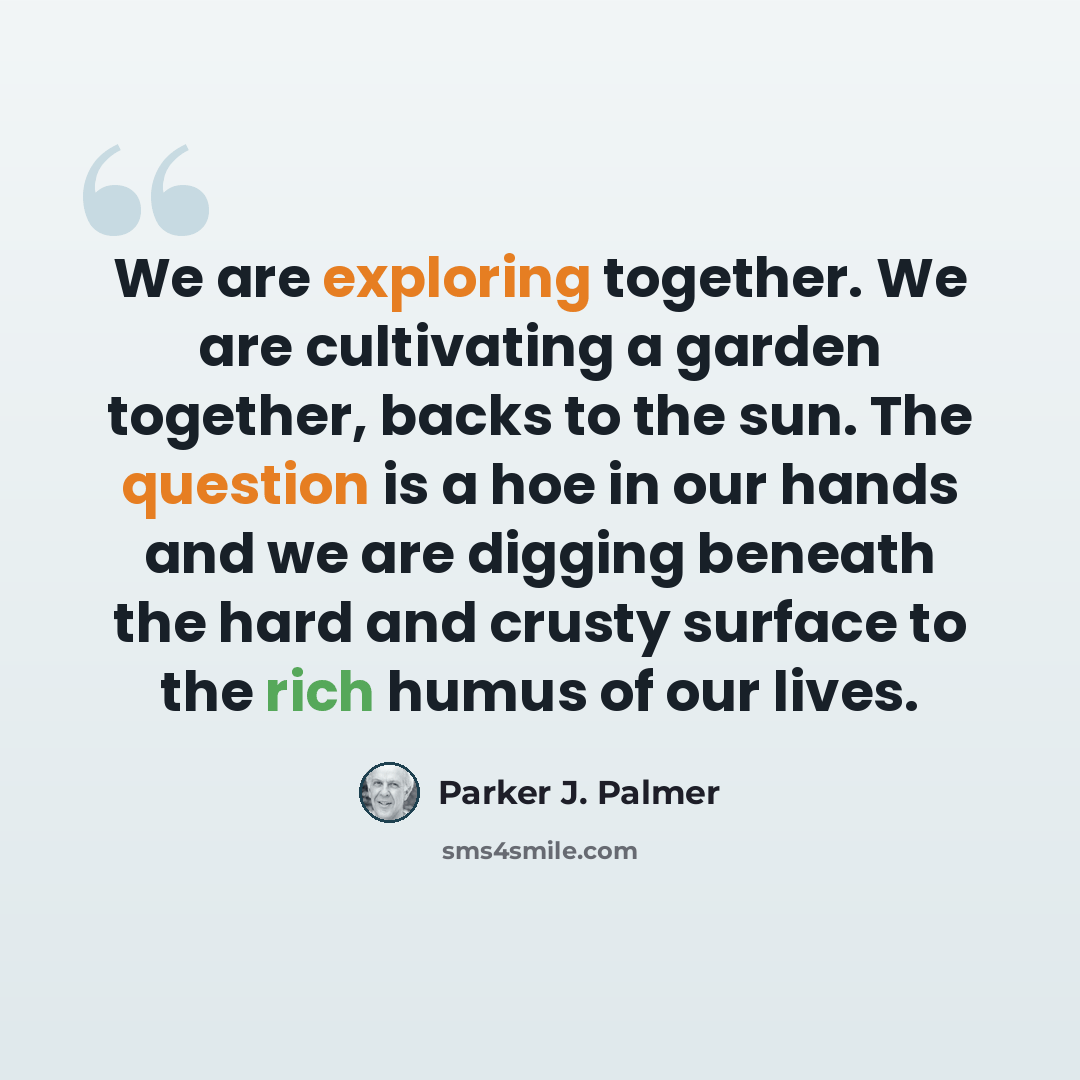 “We are exploring together. We are cultivating a garden together, backs to the sun. The question is a hoe in our hands and we are digging beneath the hard and crusty surface to the rich humus of our lives.” quote by Parker J. Palmer