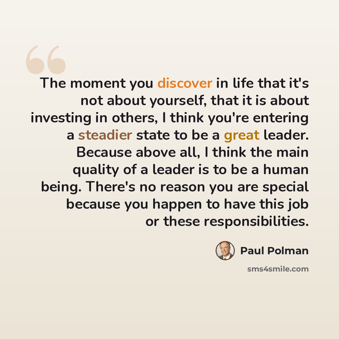 “The moment you discover in life that it's not about yourself, that it is about investing in others, I think you're entering a steadier state to be a great leader. Because above all, I think the main quality of a leader is to be a human being. There's no reason you are special because you happen to…” quote by Paul Polman