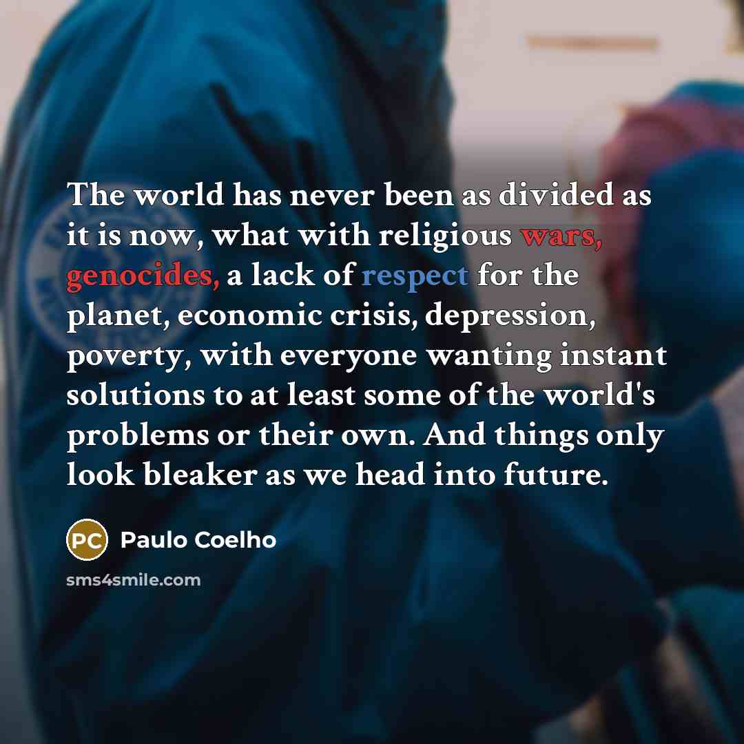 “The world has never been as divided as it is now, what with religious wars, genocides, a lack of respect for the planet, economic crisis, depression, poverty, with everyone wanting instant solutions to at least some of the world's problems or their own. And things only look bleaker as we head into…” quote by Paulo Coelho