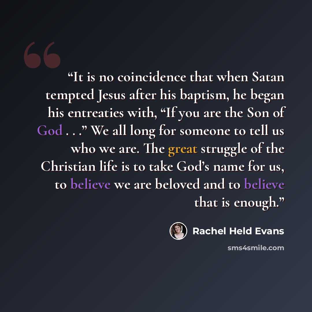 “It is no coincidence that when Satan tempted Jesus after his baptism, he began his entreaties with, “If you are the Son of God . . .” We all long for someone to tell us who we are. The great struggle of the Christian life is to take God’s name for us, to believe we are beloved and to believe that…” quote by Rachel Held Evans