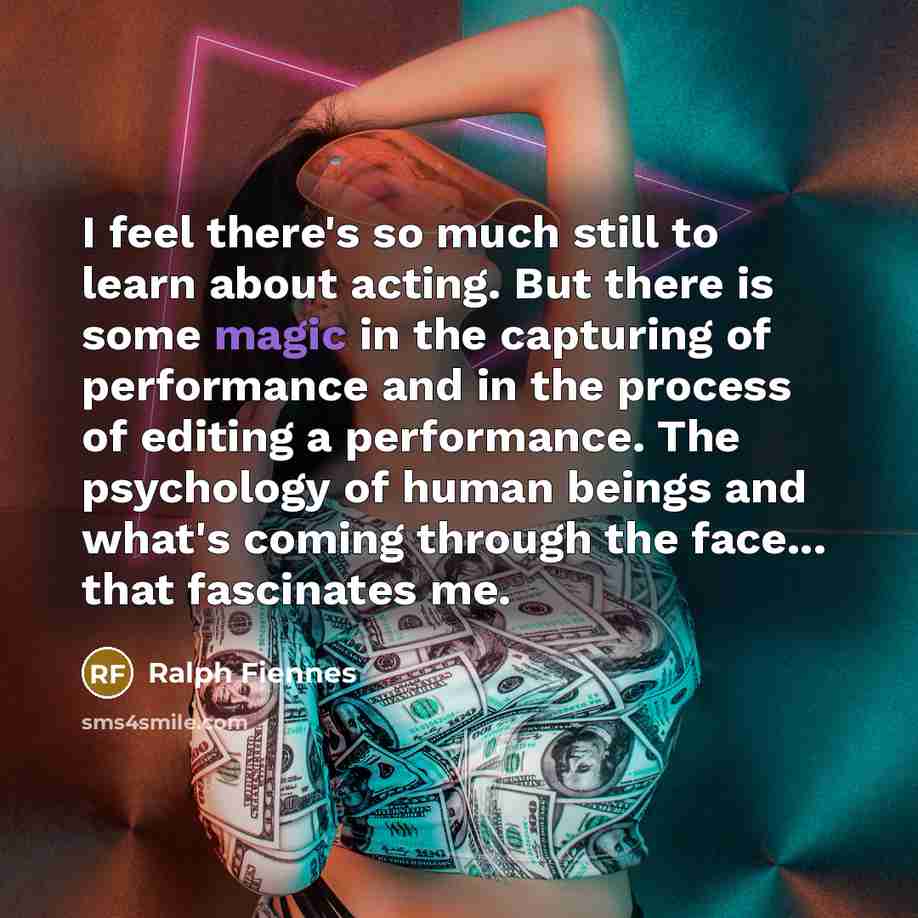 “I feel there's so much still to learn about acting. But there is some magic in the capturing of performance and in the process of editing a performance. The psychology of human beings and what's coming through the face... that fascinates me.” quote by Ralph Fiennes