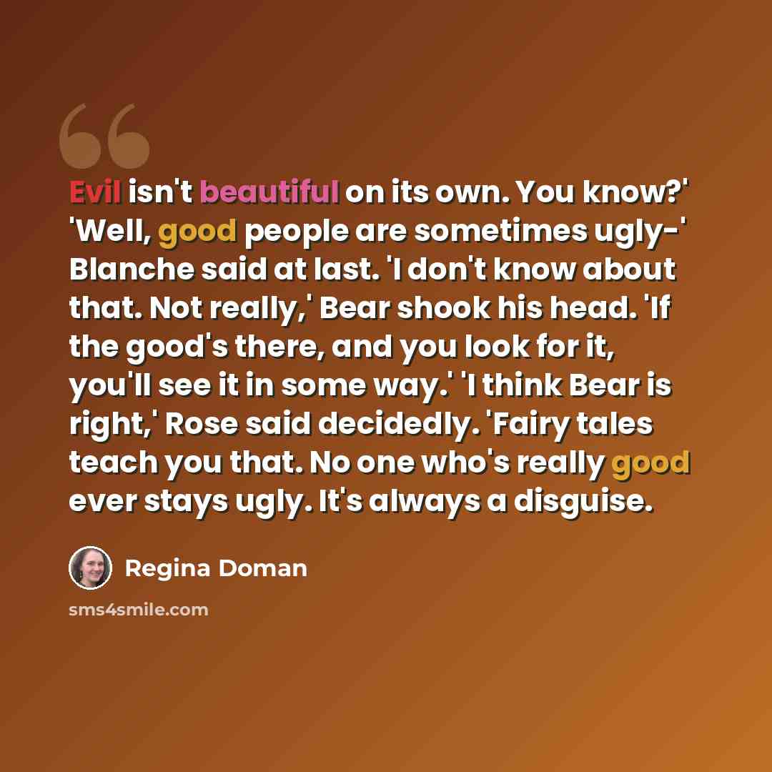“Evil isn't beautiful on its own. You know?' 'Well, good people are sometimes ugly-' Blanche said at last. 'I don't know about that. Not really,' Bear shook his head. 'If the good's there, and you look for it, you'll see it in some way.' 'I think Bear is right,' Rose said decidedly. 'Fairy tales…” quote by Regina Doman