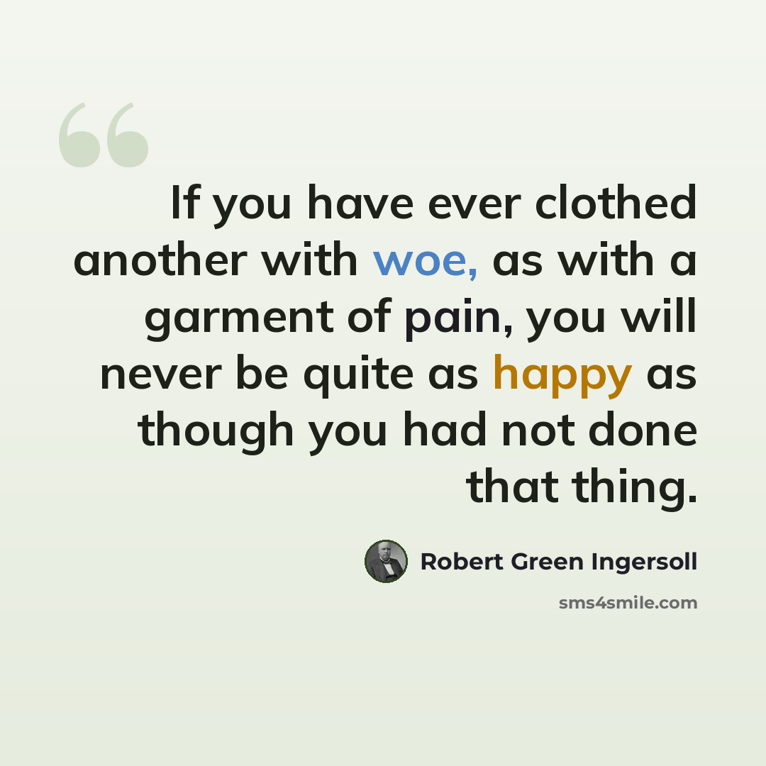 “If you have ever clothed another with woe, as with a garment of pain, you will never be quite as happy as though you had not done that thing.” quote by Robert Green Ingersoll