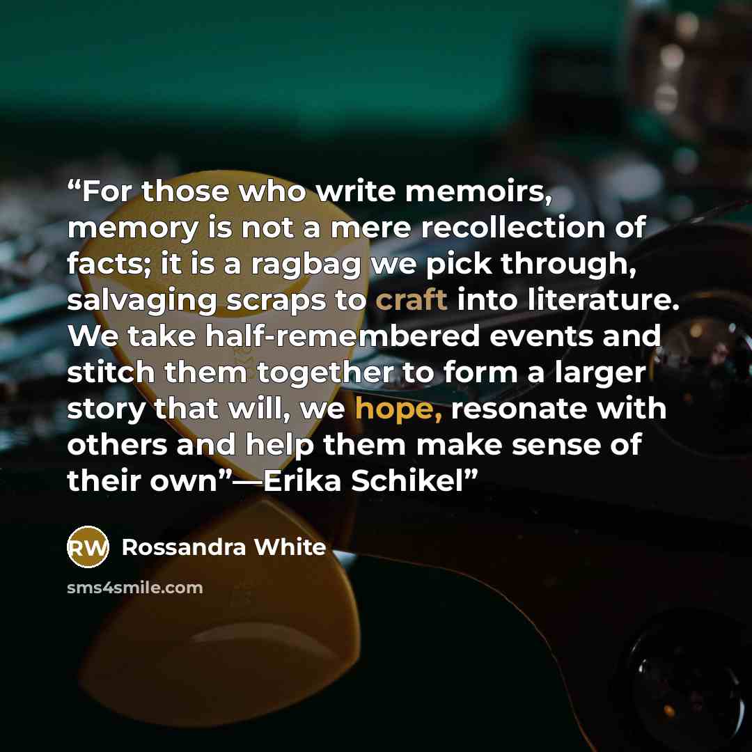 “For those who write memoirs, memory is not a mere recollection of facts; it is a ragbag we pick through, salvaging scraps to craft into literature. We take half-remembered events and stitch them together to form a larger story that will, we hope, resonate with others and help them make sense of…” quote by Rossandra White