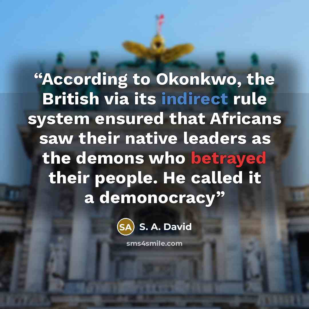 “According to Okonkwo, the British via its indirect rule system ensured that Africans saw their native leaders as the demons who betrayed their people. He called it a demonocracy” quote by S. A. David