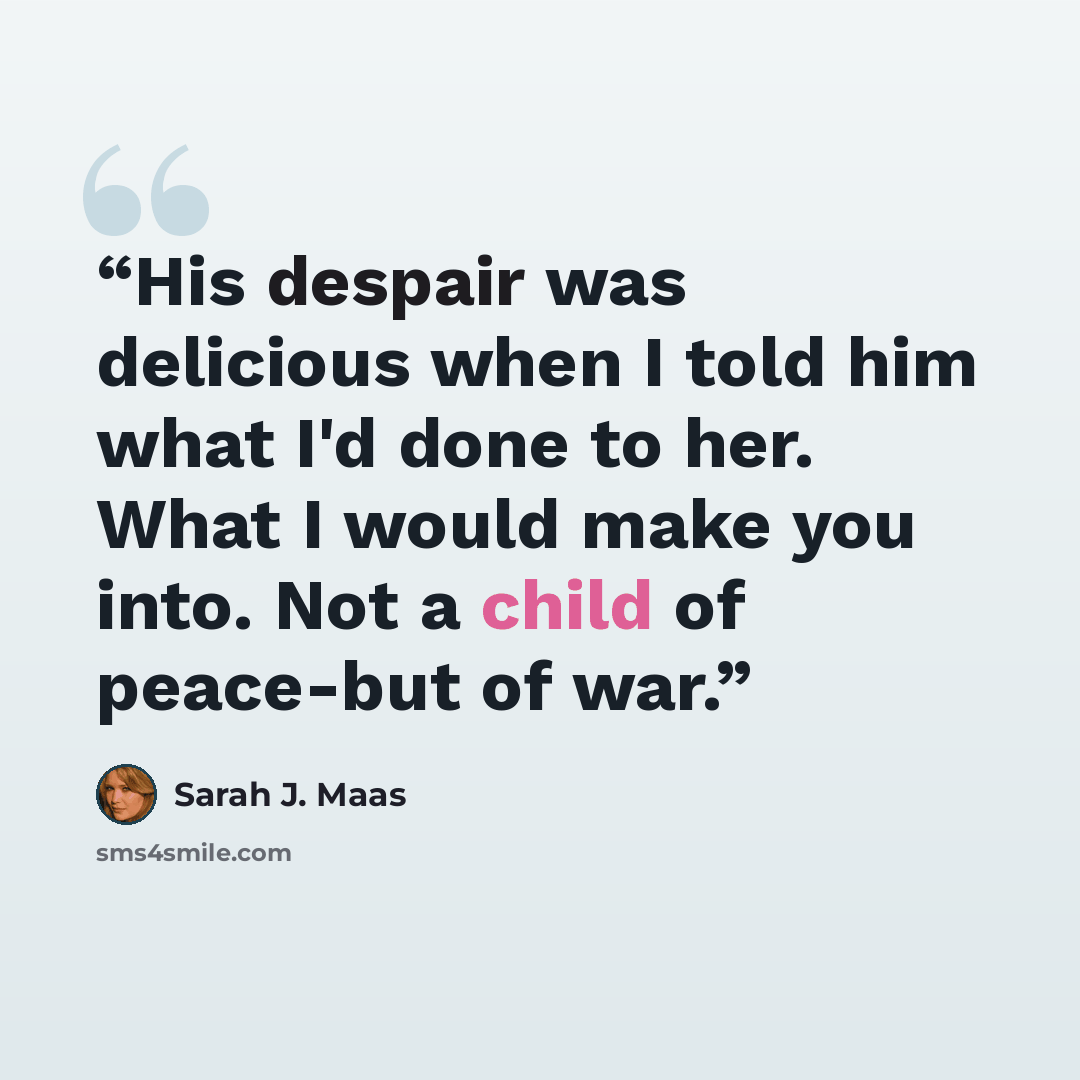 “His despair was delicious when I told him what I'd done to her. What I would make you into. Not a child of peace-but of war.” quote by Sarah J. Maas