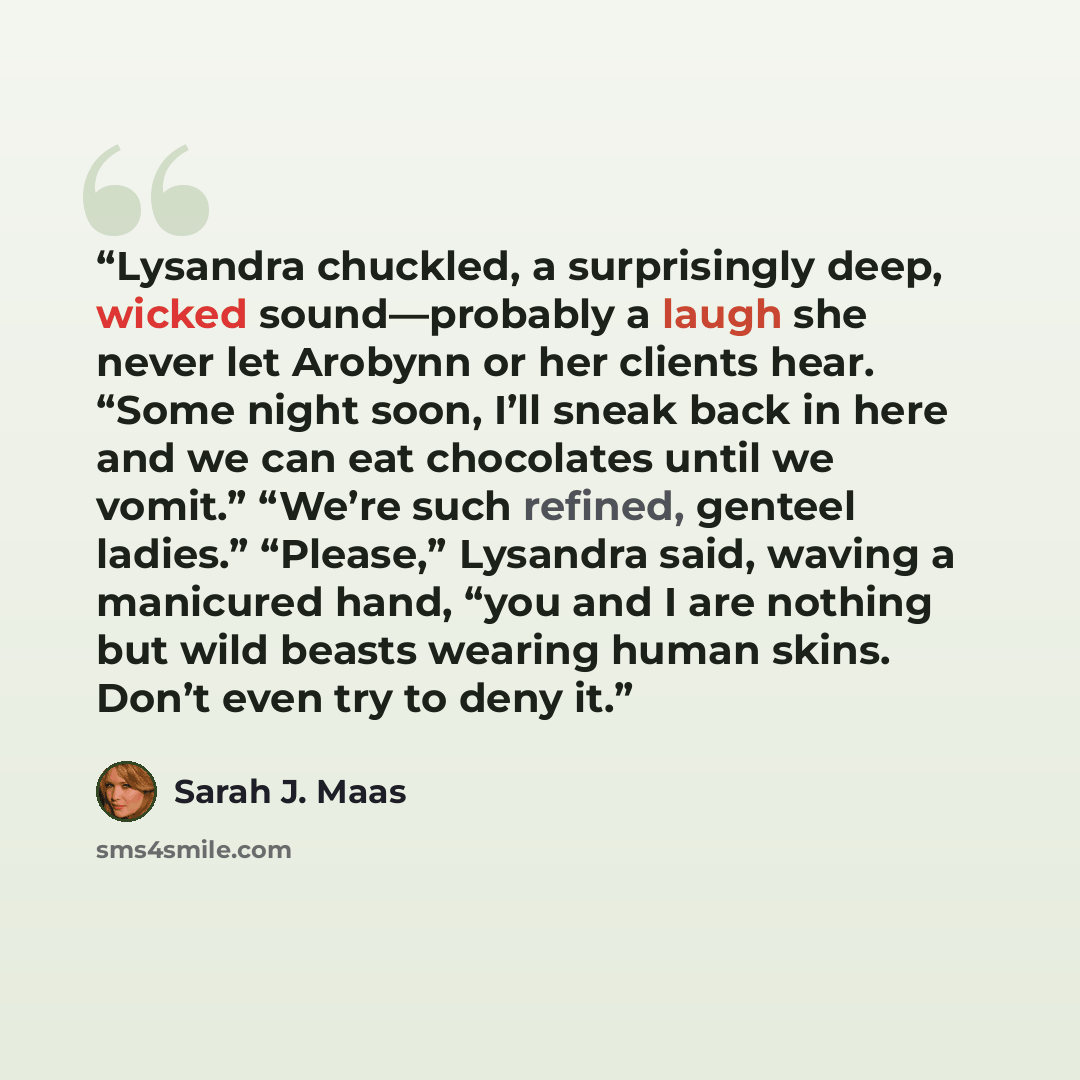 “Lysandra chuckled, a surprisingly deep, wicked sound—probably a laugh she never let Arobynn or her clients hear. “Some night soon, I’ll sneak back in here and we can eat chocolates until we vomit.” “We’re such refined, genteel ladies.” “Please,” Lysandra said, waving a manicured hand, “you and I…” quote by Sarah J. Maas