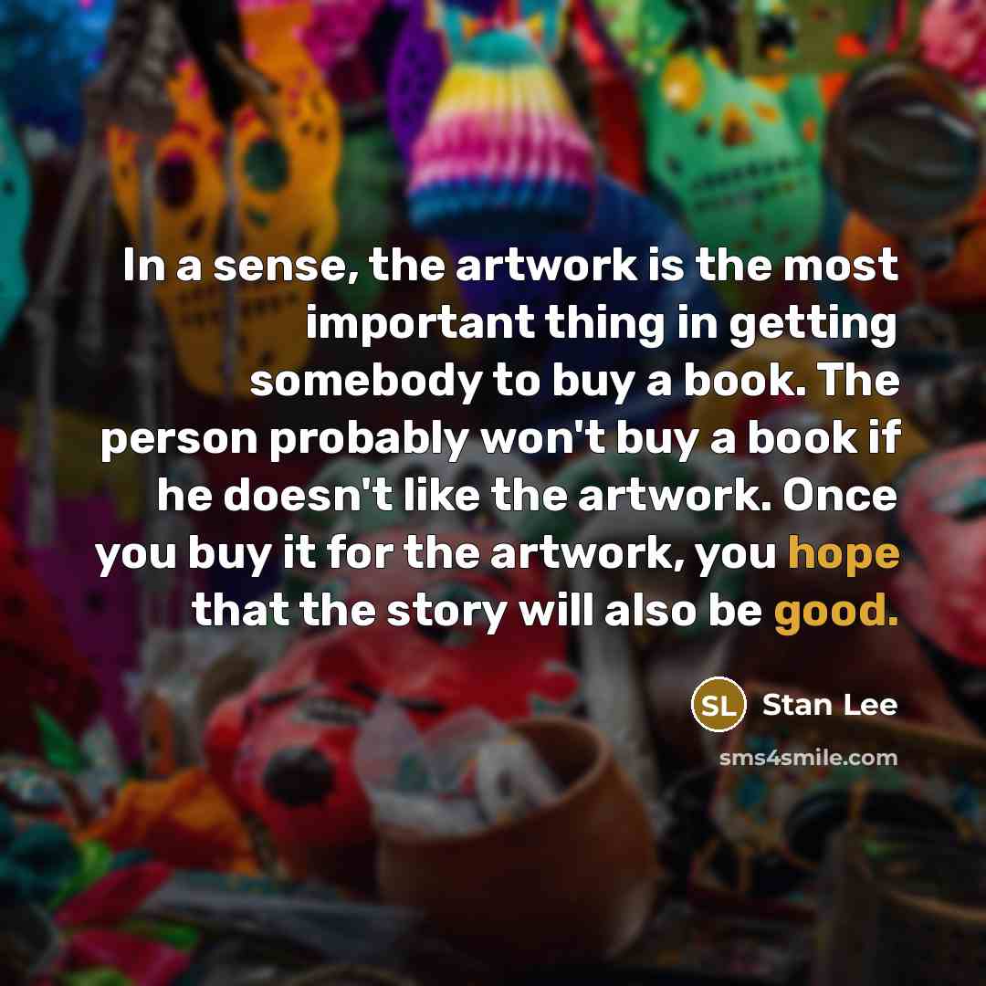 “In a sense, the artwork is the most important thing in getting somebody to buy a book. The person probably won't buy a book if he doesn't like the artwork. Once you buy it for the artwork, you hope that the story will also be good.” quote by Stan Lee