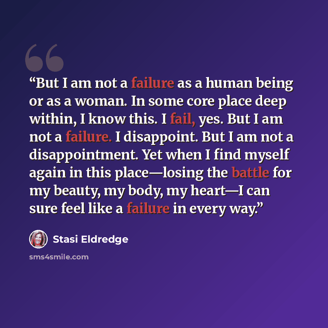 “But I am not a failure as a human being or as a woman. In some core place deep within, I know this. I fail, yes. But I am not a failure. I disappoint. But I am not a disappointment. Yet when I find myself again in this place—losing the battle for my beauty, my body, my heart—I can sure feel like a…” quote by Stasi Eldredge