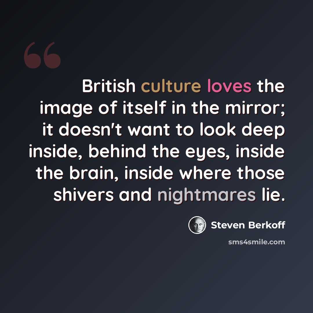 “British culture loves the image of itself in the mirror; it doesn't want to look deep inside, behind the eyes, inside the brain, inside where those shivers and nightmares lie.” quote by Steven Berkoff