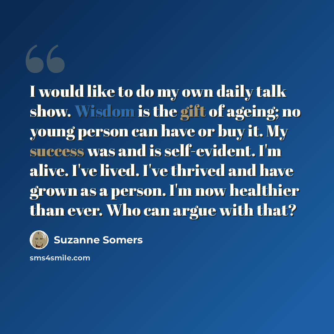 “I would like to do my own daily talk show. Wisdom is the gift of ageing; no young person can have or buy it. My success was and is self-evident. I'm alive. I've lived. I've thrived and have grown as a person. I'm now healthier than ever. Who can argue with that?” quote by Suzanne Somers
