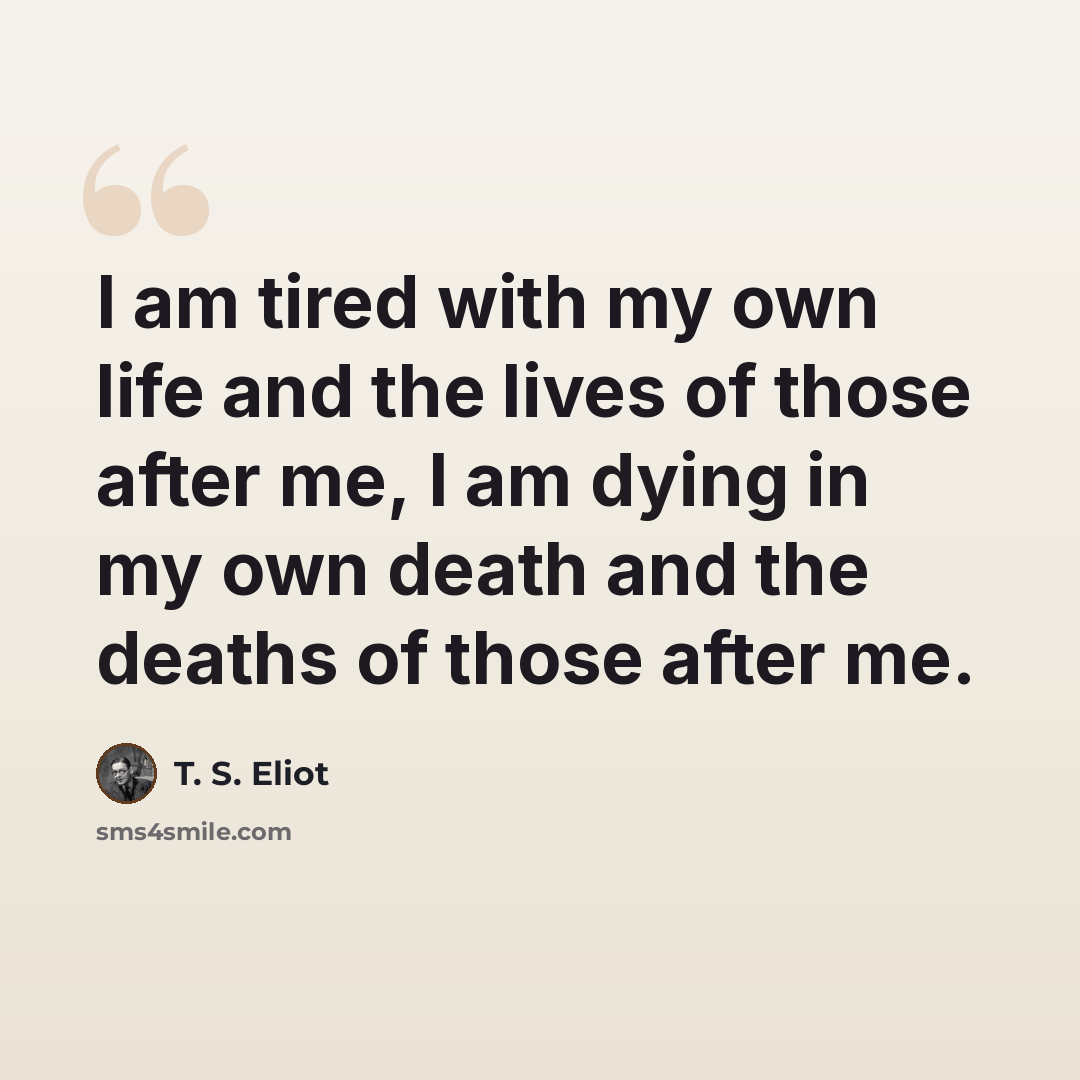 “I am tired with my own life and the lives of those after me, I am dying in my own death and the deaths of those after me.” quote by T. S. Eliot