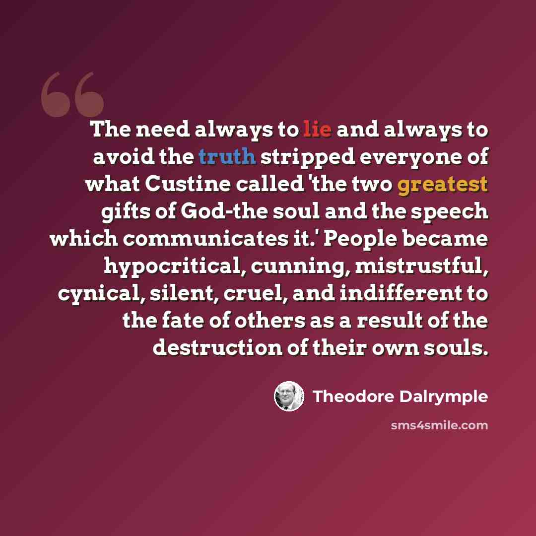 “The need always to lie and always to avoid the truth stripped everyone of what Custine called 'the two greatest gifts of God-the soul and the speech which communicates it.' People became hypocritical, cunning, mistrustful, cynical, silent, cruel, and indifferent to the fate of others as a result…” quote by Theodore Dalrymple