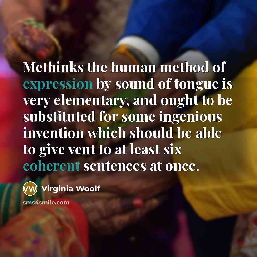 “Methinks the human method of expression by sound of tongue is very elementary, and ought to be substituted for some ingenious invention which should be able to give vent to at least six coherent sentences at once.” quote by Virginia Woolf