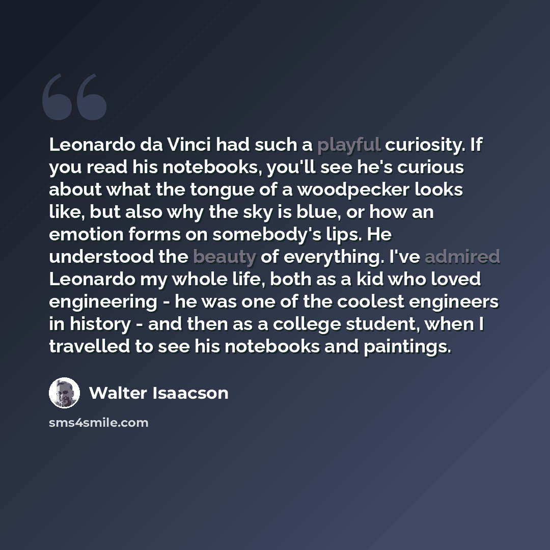 “Leonardo da Vinci had such a playful curiosity. If you read his notebooks, you'll see he's curious about what the tongue of a woodpecker looks like, but also why the sky is blue, or how an emotion forms on somebody's lips. He understood the beauty of everything. I've admired Leonardo my whole…” quote by Walter Isaacson