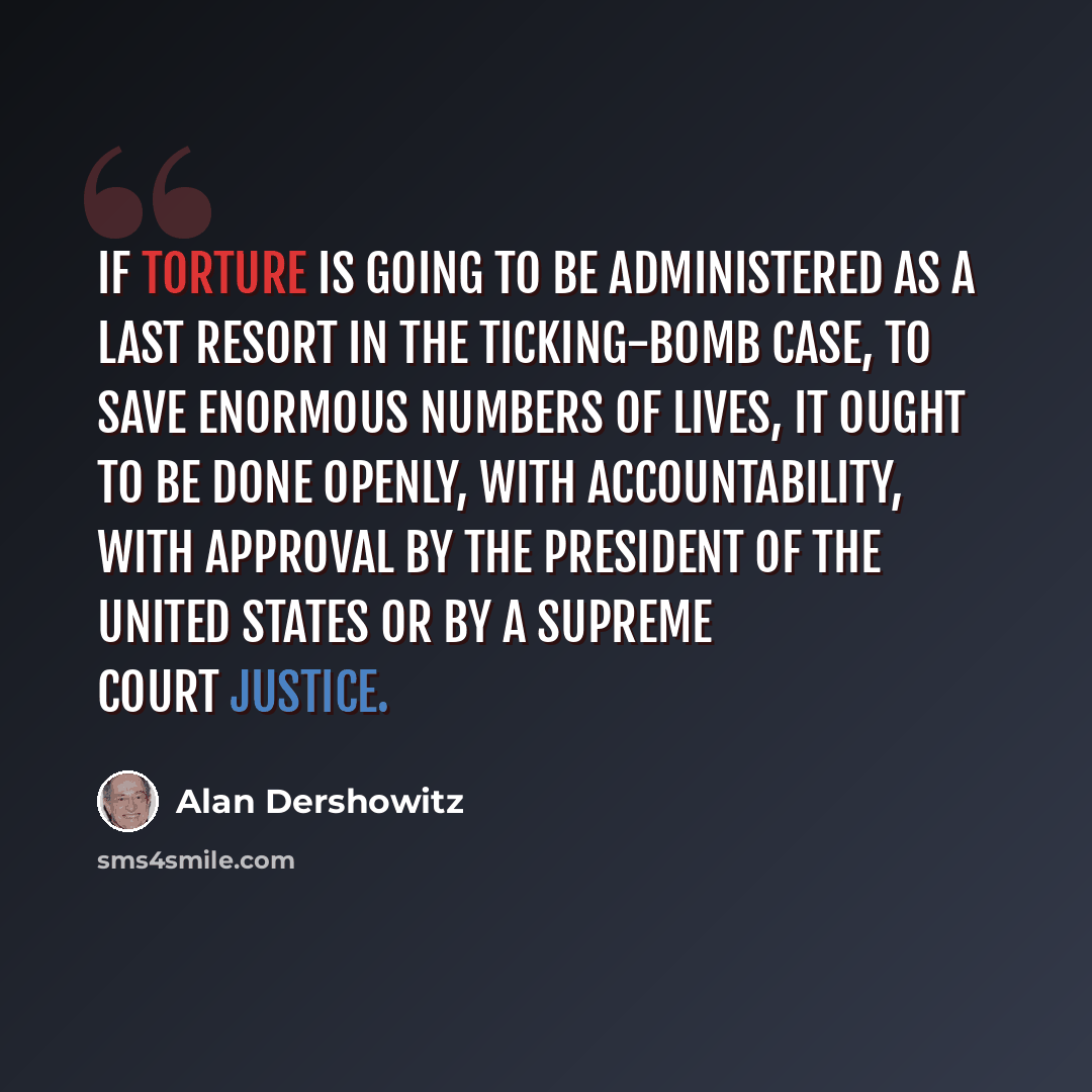 “If torture is going to be administered as a last resort in the ticking-bomb case, to save enormous numbers of lives, it ought to be done openly, with accountability, with approval by the president of the United States or by a Supreme Court justice.” quote by Alan Dershowitz