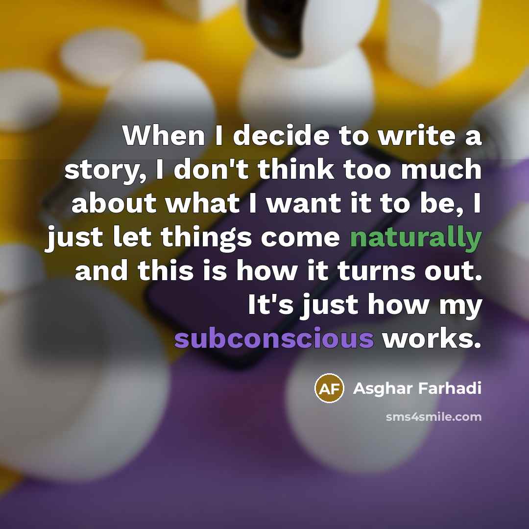 “When I decide to write a story, I don't think too much about what I want it to be, I just let things come naturally and this is how it turns out. It's just how my subconscious works.” quote by Asghar Farhadi